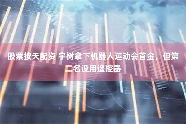 股票按天配资 宇树拿下机器人运动会首金，但第二名没用遥控器