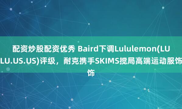 配资炒股配资优秀 Baird下调Lululemon(LULU.US.US)评级，耐克携手SKIMS搅局高端运动服饰
