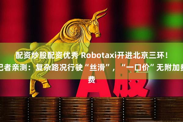 配资炒股配资优秀 Robotaxi开进北京三环！记者亲测：复杂路况行驶“丝滑”，“一口价”无附加费