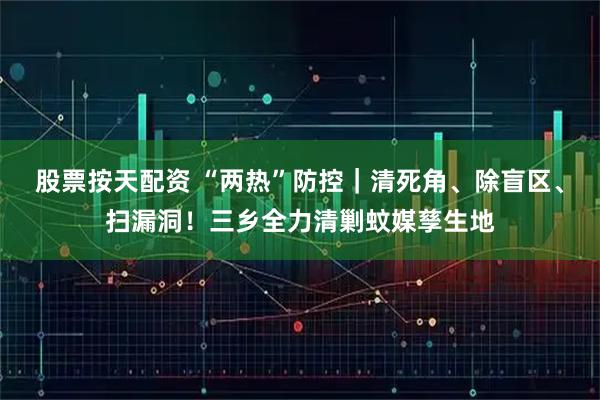 股票按天配资 “两热”防控｜清死角、除盲区、扫漏洞！三乡全力清剿蚊媒孳生地