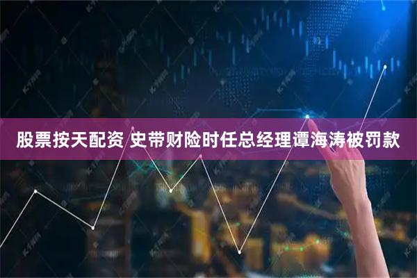股票按天配资 史带财险时任总经理谭海涛被罚款