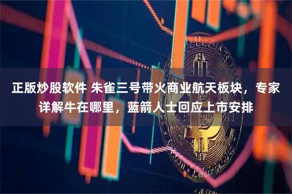 正版炒股软件 朱雀三号带火商业航天板块，专家详解牛在哪里，蓝箭人士回应上市安排
