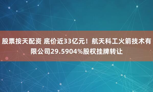 股票按天配资 底价近33亿元！航天科工火箭技术有限公司29.5904%股权挂牌转让