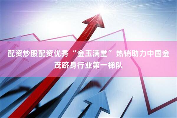 配资炒股配资优秀 “金玉满堂” 热销助力中国金茂跻身行业第一梯队