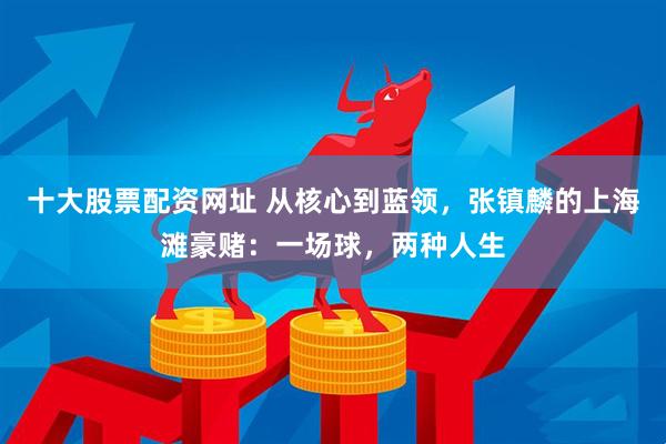 十大股票配资网址 从核心到蓝领，张镇麟的上海滩豪赌：一场球，两种人生