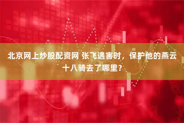 北京网上炒股配资网 张飞遇害时，保护他的燕云十八骑去了哪里？