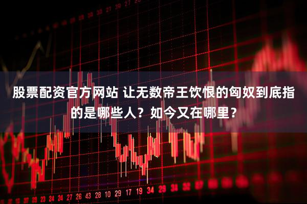 股票配资官方网站 让无数帝王饮恨的匈奴到底指的是哪些人？如今又在哪里？