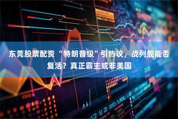 东莞股票配资 “特朗普级”引热议，战列舰能否复活？真正霸主或非美国