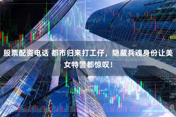 股票配资电话 都市归来打工仔，隐藏兵魂身份让美女特警都惊叹！