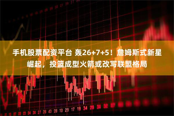 手机股票配资平台 轰26+7+5！詹姆斯式新星崛起，投篮成型火箭或改写联盟格局
