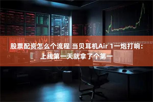 股票配资怎么个流程 当贝耳机Air 1一炮打响：上线第一天就拿了个第一