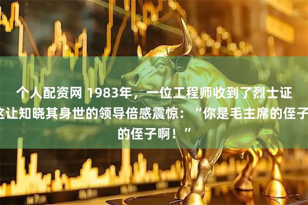个人配资网 1983年，一位工程师收到了烈士证书，这让知晓其身世的领导倍感震惊：“你是毛主席的侄子啊！”