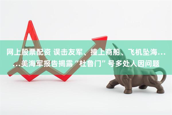 网上股票配资 误击友军、撞上商船、飞机坠海……美海军报告揭露“杜鲁门”号多处人因问题