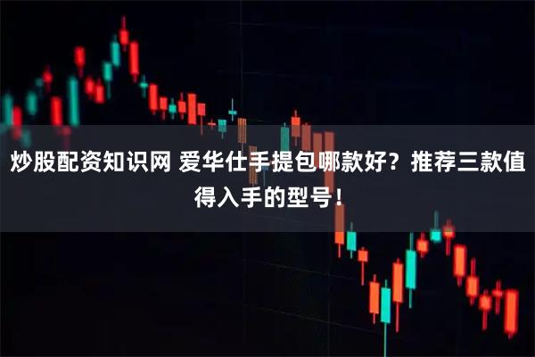 炒股配资知识网 爱华仕手提包哪款好？推荐三款值得入手的型号！
