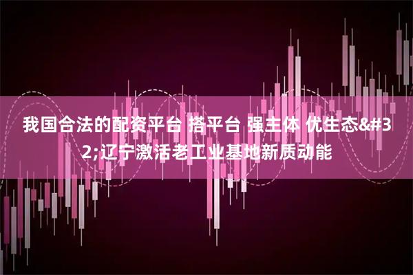 我国合法的配资平台 搭平台 强主体 优生态 辽宁激活老工业基地新质动能