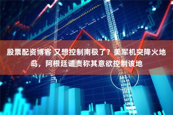 股票配资博客 又想控制南极了？美军机突降火地岛，阿根廷谴责称其意欲控制该地