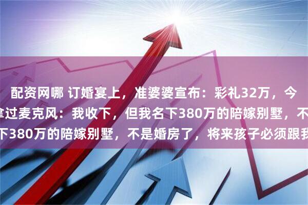 配资网哪 订婚宴上，准婆婆宣布：彩礼32万，今天我们就给3000！我拿过麦克风：我收下，但我名下380万的陪嫁别墅，不是婚房了，将来孩子必须跟我姓