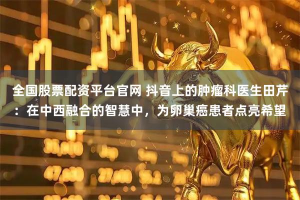 全国股票配资平台官网 抖音上的肿瘤科医生田芹：在中西融合的智慧中，为卵巢癌患者点亮希望