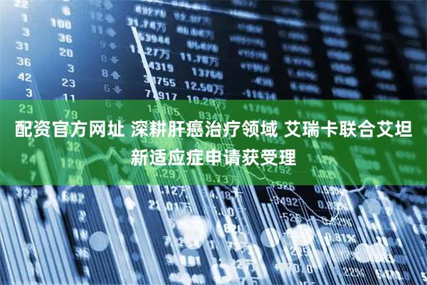 配资官方网址 深耕肝癌治疗领域 艾瑞卡联合艾坦新适应症申请获受理