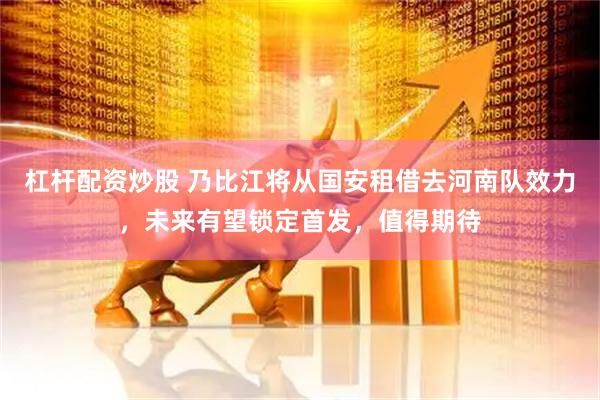 杠杆配资炒股 乃比江将从国安租借去河南队效力，未来有望锁定首发，值得期待