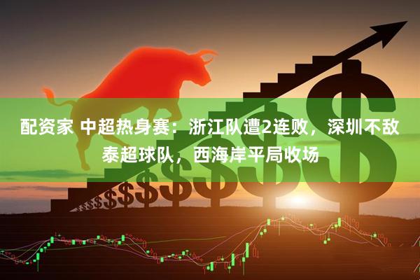 配资家 中超热身赛：浙江队遭2连败，深圳不敌泰超球队，西海岸平局收场