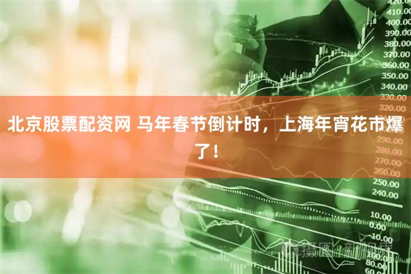 北京股票配资网 马年春节倒计时，上海年宵花市爆了！