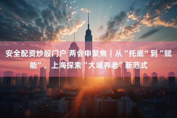 安全配资炒股门户 两会申聚焦｜从“托底”到“赋能”，上海探索“大城养老”新范式