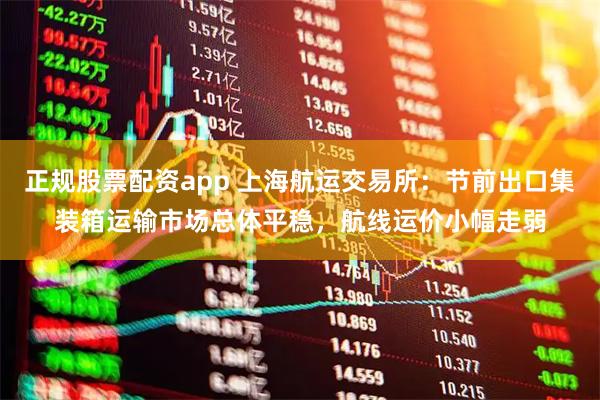 正规股票配资app 上海航运交易所：节前出口集装箱运输市场总体平稳，航线运价小幅走弱