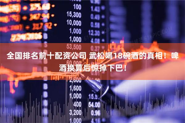 全国排名前十配资公司 武松喝18碗酒的真相！啤酒换算后惊掉下巴！