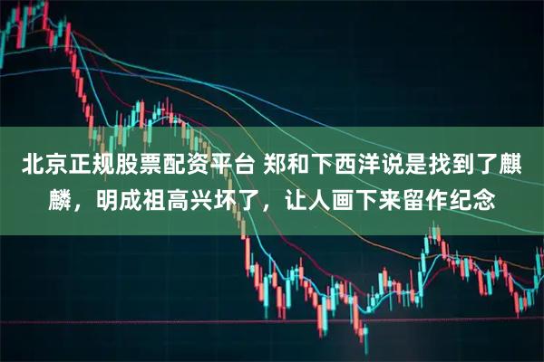 北京正规股票配资平台 郑和下西洋说是找到了麒麟，明成祖高兴坏了，让人画下来留作纪念
