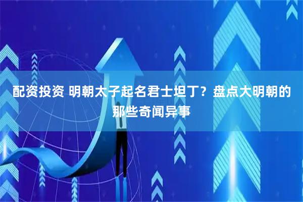 配资投资 明朝太子起名君士坦丁？盘点大明朝的那些奇闻异事