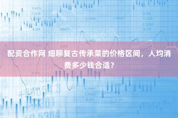 配资合作网 细聊复古传承菜的价格区间，人均消费多少钱合适？
