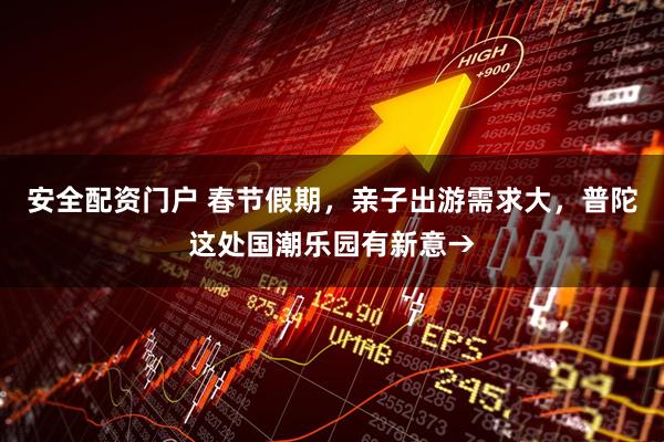 安全配资门户 春节假期，亲子出游需求大，普陀这处国潮乐园有新意→