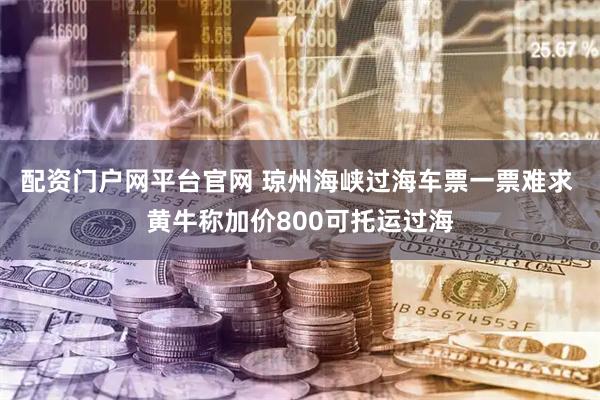 配资门户网平台官网 琼州海峡过海车票一票难求 黄牛称加价800可托运过海