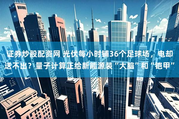 证券炒股配资网 光伏每小时铺36个足球场，电却送不出？量子计算正给新能源装“大脑”和“铠甲”