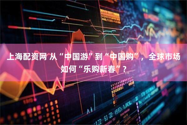 上海配资网 从“中国游”到“中国购”，全球市场如何“乐购新春”？