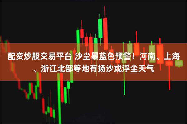 配资炒股交易平台 沙尘暴蓝色预警！河南、上海、浙江北部等地有扬沙或浮尘天气