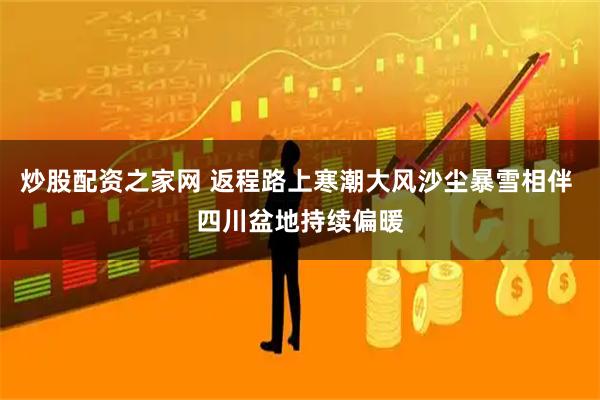 炒股配资之家网 返程路上寒潮大风沙尘暴雪相伴 四川盆地持续偏暖