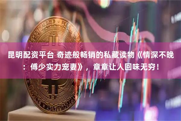 昆明配资平台 奇迹般畅销的私藏读物《情深不晚：傅少实力宠妻》，章章让人回味无穷！