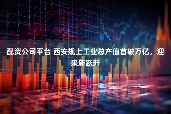 配资公司平台 西安规上工业总产值首破万亿，迎来新跃升