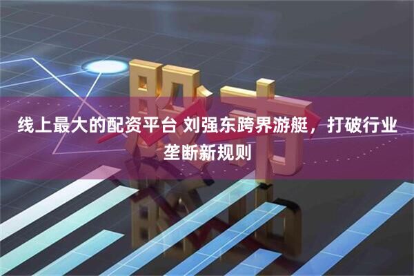 线上最大的配资平台 刘强东跨界游艇，打破行业垄断新规则