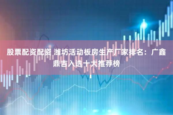 股票配资配资 潍坊活动板房生产厂家排名：广鑫鼎吉入选十大推荐榜