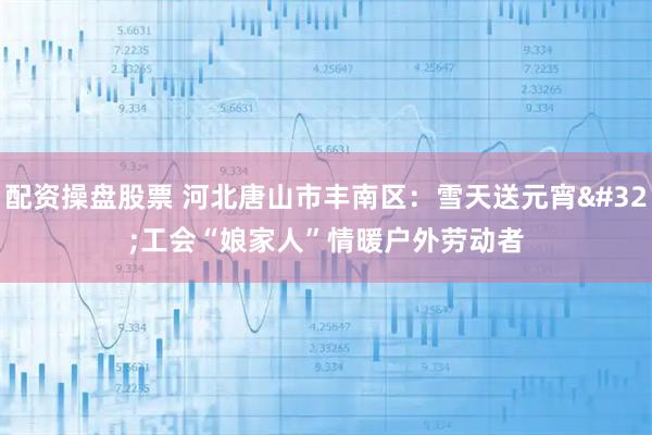 配资操盘股票 河北唐山市丰南区：雪天送元宵 工会“娘家人”情暖户外劳动者