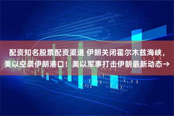 配资知名股票配资渠道 伊朗关闭霍尔木兹海峡，美以空袭伊朗港口！美以军事打击伊朗最新动态→