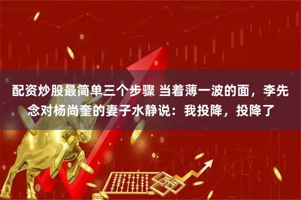 配资炒股最简单三个步骤 当着薄一波的面，李先念对杨尚奎的妻子水静说：我投降，投降了