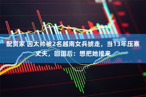 配资家 因太帅被2名越南女兵掳走，当13年压寨丈夫，回国后：想把她接来
