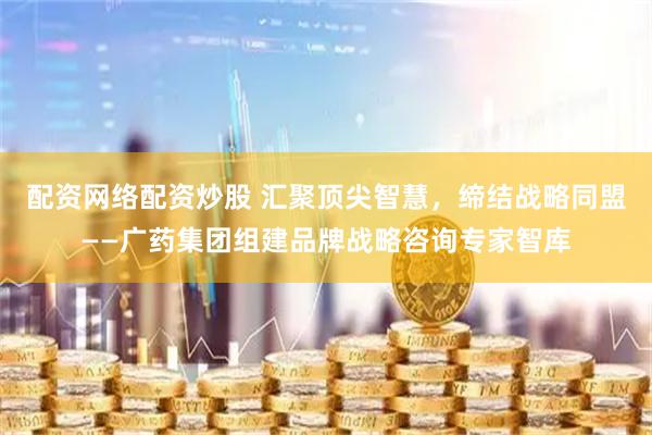 配资网络配资炒股 汇聚顶尖智慧，缔结战略同盟——广药集团组建品牌战略咨询专家智库