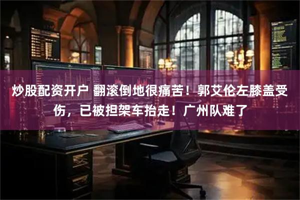 炒股配资开户 翻滚倒地很痛苦！郭艾伦左膝盖受伤，已被担架车抬走！广州队难了