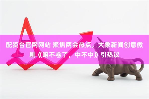 配资台官网网站 聚焦两会热点，大象新闻创意微剧《咱不卷了，中不中》引热议