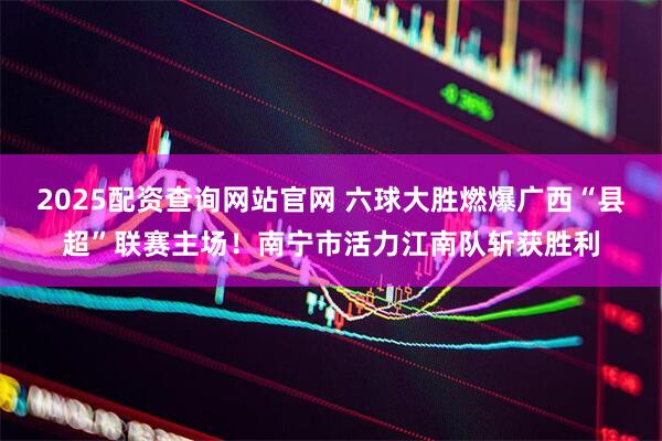 2025配资查询网站官网 六球大胜燃爆广西“县超”联赛主场！南宁市活力江南队斩获胜利